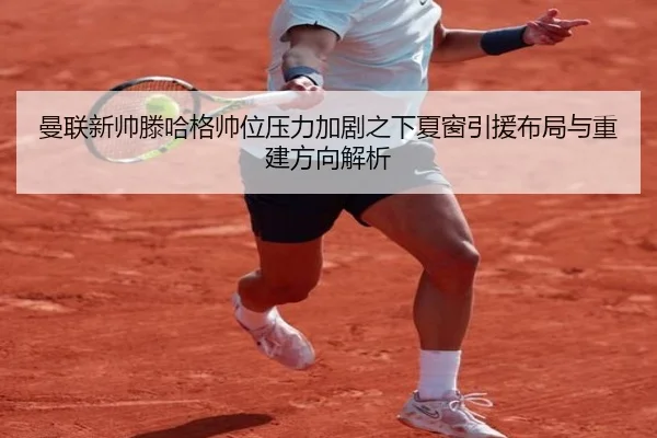 曼联新帅滕哈格帅位压力加剧之下夏窗引援布局与重建方向解析