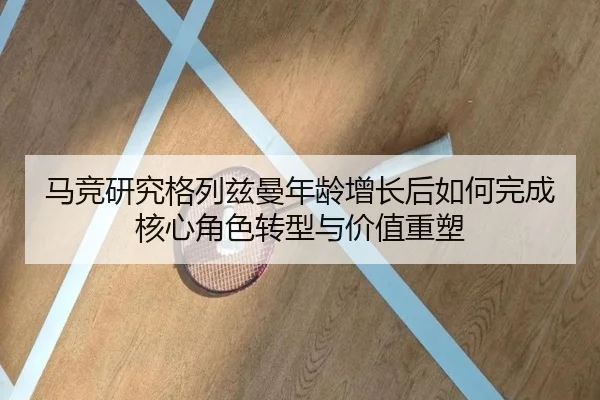 马竞研究格列兹曼年龄增长后如何完成核心角色转型与价值重塑