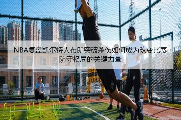 NBA复盘凯尔特人布朗突破杀伤如何成为改变比赛防守格局的关键力量