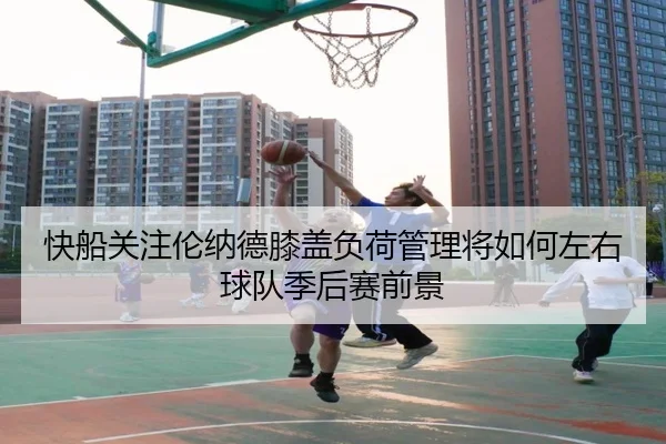 快船关注伦纳德膝盖负荷管理将如何左右球队季后赛前景（kaiyun）